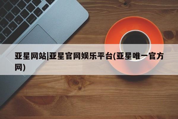 亚星手机版app 亚星官网_管理平台亚星网站|亚星官网娱乐平台(亚星唯一官方网)