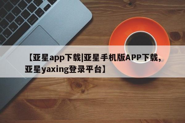 亚星手机版app 亚星官网_管理平台【亚星app下载|亚星手机版APP下载,亚星yaxing登录平台】