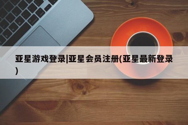 亚星手机版app 亚星官网_管理平台亚星游戏登录|亚星会员注册(亚星最新登录)