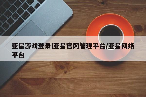 亚星手机版app 亚星官网_管理平台亚星游戏登录|亚星官网管理平台/亚星网络平台