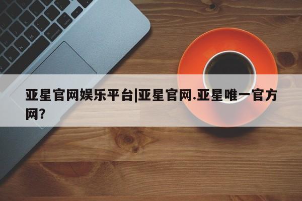 亚星手机版app 亚星官网_管理平台亚星官网娱乐平台|亚星官网.亚星唯一官方网？