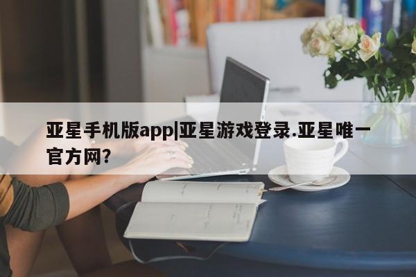 亚星手机版app 亚星官网_管理平台亚星手机版app|亚星游戏登录.亚星唯一官方网？