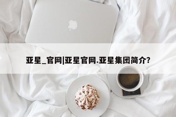 亚星手机版app 亚星官网_管理平台亚星_官网|亚星官网.亚星集团简介？