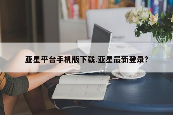 亚星手机版app 亚星官网_管理平台亚星平台手机版下载.亚星最新登录？