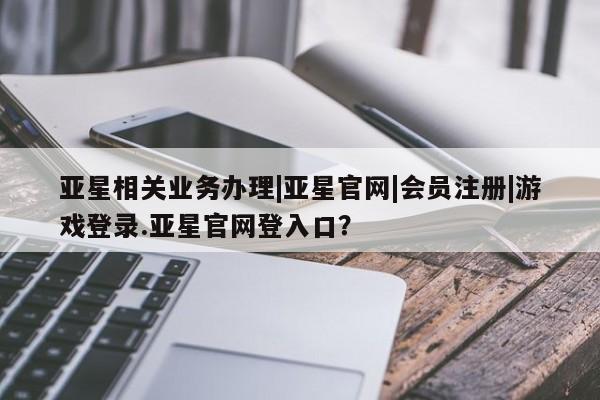 亚星手机版app 亚星官网_管理平台亚星相关业务办理|亚星官网|会员注册|游戏登录.亚星官网登入口？