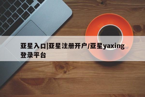 亚星手机版app 亚星官网_管理平台亚星入口|亚星注册开户/亚星yaxing登录平台
