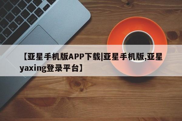 亚星手机版app 亚星官网_管理平台【亚星手机版APP下载|亚星手机版,亚星yaxing登录平台】