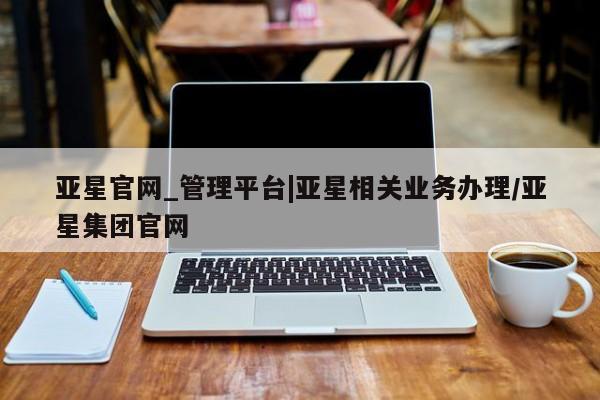 亚星手机版app 亚星官网_管理平台亚星官网_管理平台|亚星相关业务办理/亚星集团官网