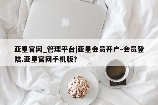 亚星手机版app 亚星官网_管理平台亚星官网_管理平台|亚星会员开户-会员登陆.亚星官网手机版？