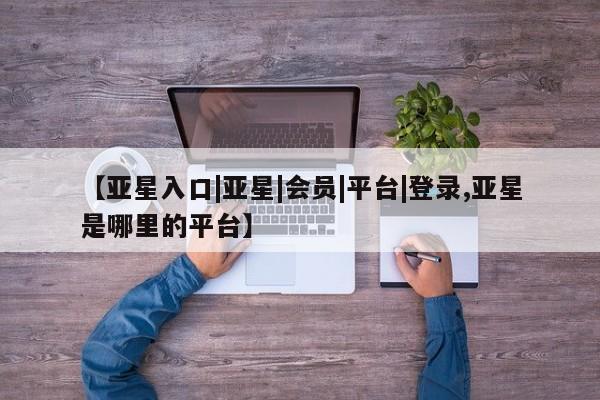 亚星手机版app 亚星官网_管理平台【亚星入口|亚星|会员|平台|登录,亚星是哪里的平台】