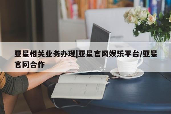 亚星手机版app 亚星官网_管理平台亚星相关业务办理|亚星官网娱乐平台/亚星官网合作