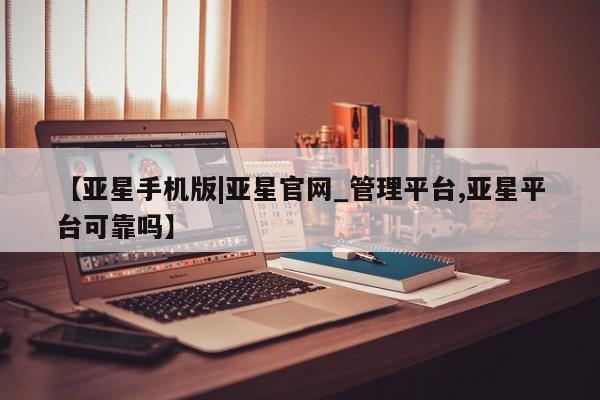 亚星手机版app 亚星官网_管理平台【亚星手机版|亚星官网_管理平台,亚星平台可靠吗】