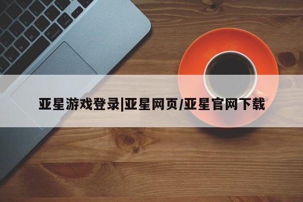 亚星手机版app 亚星官网_管理平台亚星游戏登录|亚星网页/亚星官网下载