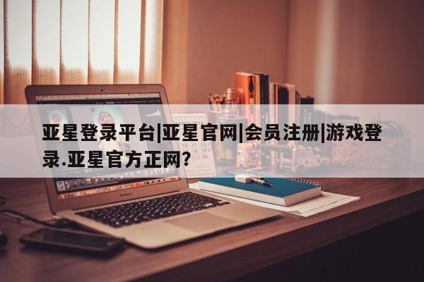 亚星手机版app 亚星官网_管理平台亚星登录平台|亚星官网|会员注册|游戏登录.亚星官方正网？
