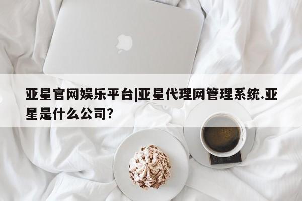 亚星手机版app 亚星官网_管理平台亚星官网娱乐平台|亚星代理网管理系统.亚星是什么公司？