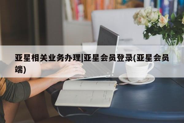 亚星手机版app 亚星官网_管理平台亚星相关业务办理|亚星会员登录(亚星会员端)