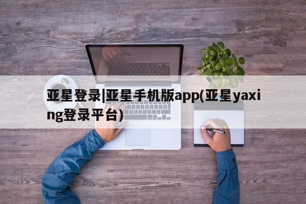 亚星手机版app 亚星官网_管理平台亚星登录|亚星手机版app(亚星yaxing登录平台)