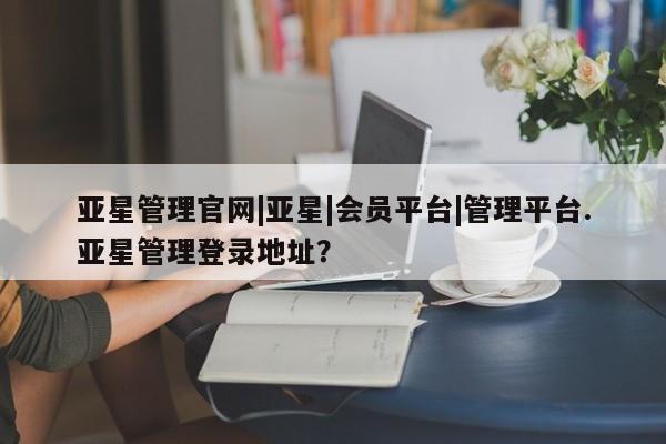 亚星手机版app 亚星官网_管理平台亚星管理官网|亚星|会员平台|管理平台.亚星管理登录地址？