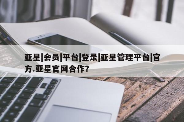 亚星手机版app 亚星官网_管理平台亚星|会员|平台|登录|亚星管理平台|官方.亚星官网合作？