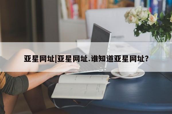 亚星手机版app 亚星官网_管理平台亚星网址|亚星网址.谁知道亚星网址？