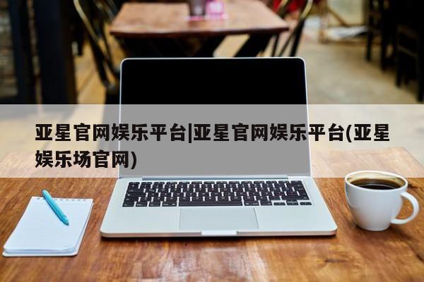 亚星手机版app 亚星官网_管理平台亚星官网娱乐平台|亚星官网娱乐平台(亚星娱乐场官网)