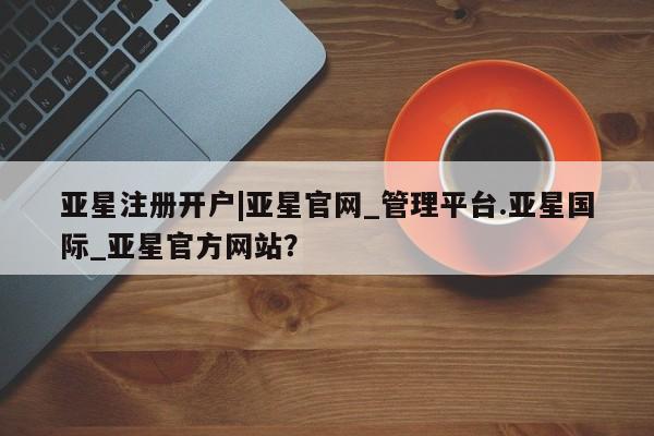 亚星手机版app 亚星官网_管理平台亚星注册开户|亚星官网_管理平台.亚星国际_亚星官方网站？