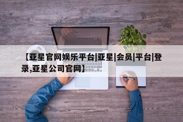 亚星手机版app 亚星官网_管理平台【亚星官网娱乐平台|亚星|会员|平台|登录,亚星公司官网】