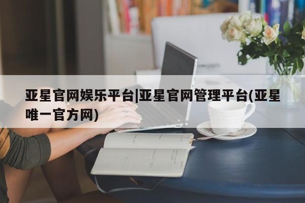 亚星手机版app 亚星官网_管理平台亚星官网娱乐平台|亚星官网管理平台(亚星唯一官方网)