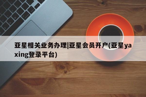亚星手机版app 亚星官网_管理平台亚星相关业务办理|亚星会员开户(亚星yaxing登录平台)