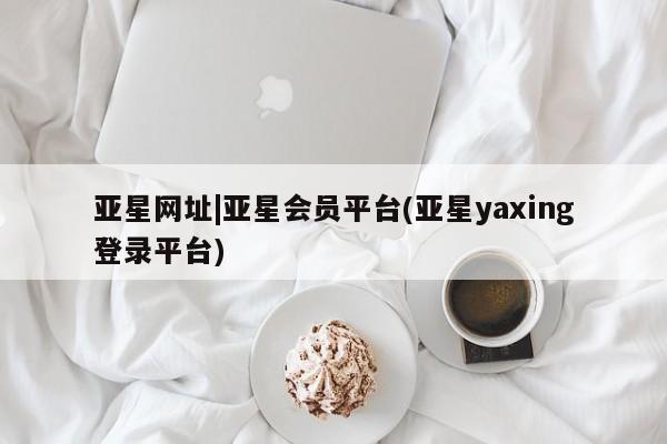 亚星手机版app 亚星官网_管理平台亚星网址|亚星会员平台(亚星yaxing登录平台)