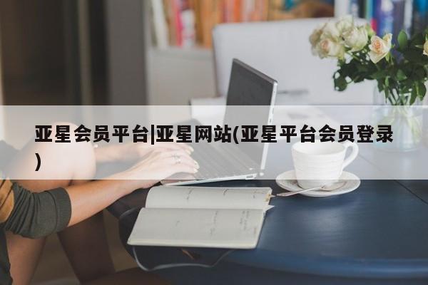 亚星手机版app 亚星官网_管理平台亚星会员平台|亚星网站(亚星平台会员登录)