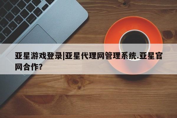 亚星手机版app 亚星官网_管理平台亚星游戏登录|亚星代理网管理系统.亚星官网合作？