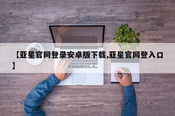 亚星手机版app 亚星官网_管理平台【亚星官网登录安卓版下载,亚星官网登入口】