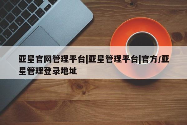 亚星手机版app 亚星官网_管理平台亚星官网管理平台|亚星管理平台|官方/亚星管理登录地址