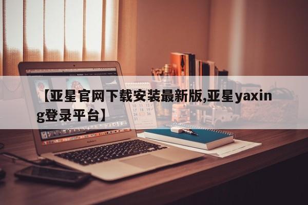 亚星手机版app 亚星官网_管理平台【亚星官网下载安装最新版,亚星yaxing登录平台】