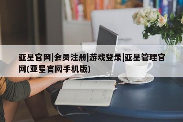 亚星手机版app 亚星官网_管理平台亚星官网|会员注册|游戏登录|亚星管理官网(亚星官网手机版)