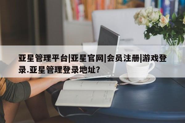 亚星手机版app 亚星官网_管理平台亚星管理平台|亚星官网|会员注册|游戏登录.亚星管理登录地址？