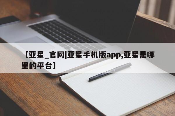 亚星手机版app 亚星官网_管理平台【亚星_官网|亚星手机版app,亚星是哪里的平台】