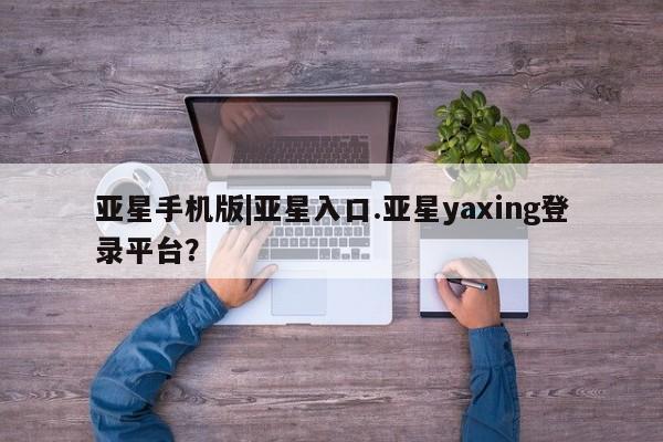 亚星手机版app 亚星官网_管理平台亚星手机版|亚星入口.亚星yaxing登录平台？