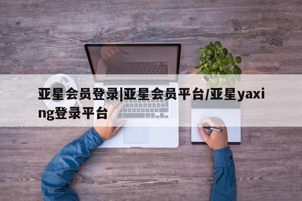 亚星手机版app 亚星官网_管理平台亚星会员登录|亚星会员平台/亚星yaxing登录平台