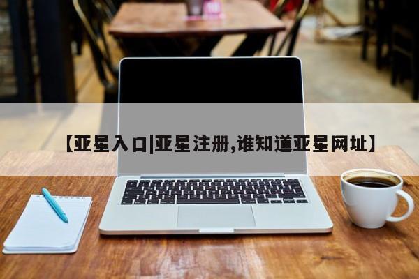 亚星手机版app 亚星官网_管理平台【亚星入口|亚星注册,谁知道亚星网址】