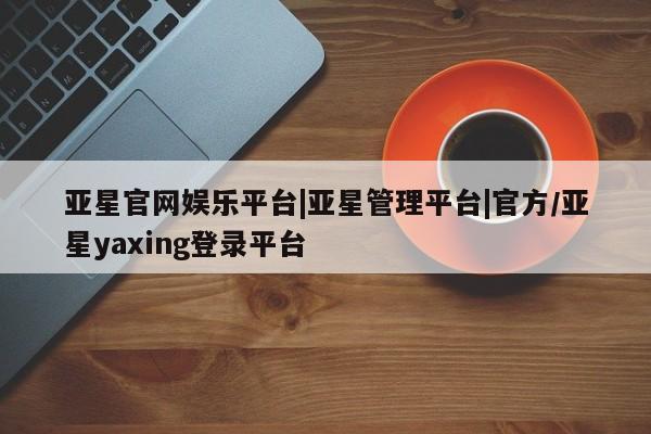 亚星手机版app 亚星官网_管理平台亚星官网娱乐平台|亚星管理平台|官方/亚星yaxing登录平台