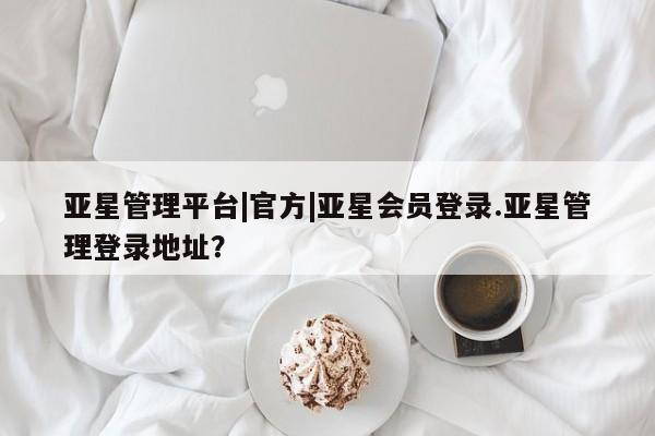 亚星手机版app 亚星官网_管理平台亚星管理平台|官方|亚星会员登录.亚星管理登录地址？