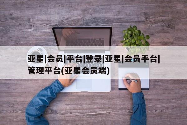 亚星手机版app 亚星官网_管理平台亚星|会员|平台|登录|亚星|会员平台|管理平台(亚星会员端)