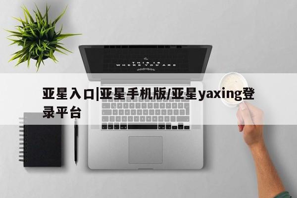 亚星手机版app 亚星官网_管理平台亚星入口|亚星手机版/亚星yaxing登录平台