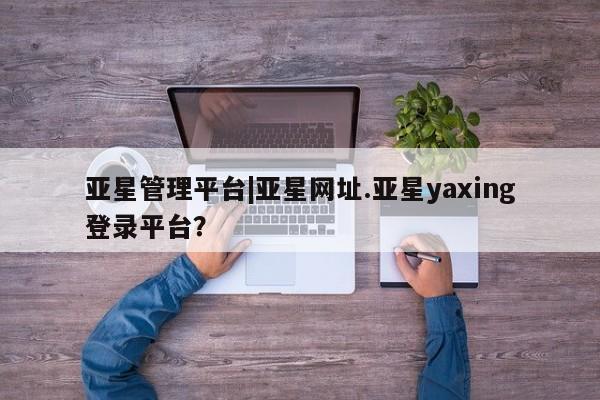 亚星手机版app 亚星官网_管理平台亚星管理平台|亚星网址.亚星yaxing登录平台？