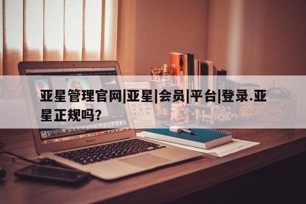 亚星手机版app 亚星官网_管理平台亚星管理官网|亚星|会员|平台|登录.亚星正规吗？