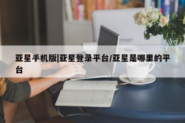 亚星手机版app 亚星官网_管理平台亚星手机版|亚星登录平台/亚星是哪里的平台