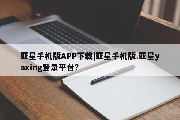 亚星手机版app 亚星官网_管理平台亚星手机版APP下载|亚星手机版.亚星yaxing登录平台？
